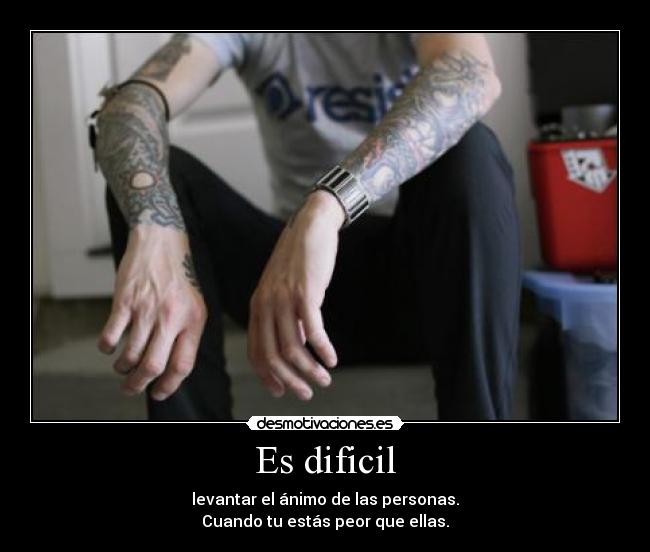 Es dificil - levantar el ánimo de las personas.
Cuando tu estás peor que ellas.