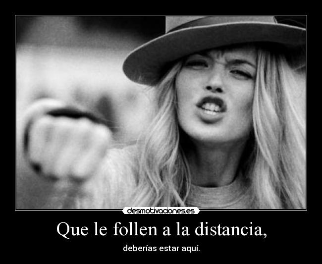 Que le follen a la distancia, - deberías estar aquí.