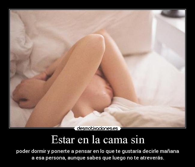 Estar en la cama sin - poder dormir y ponerte a pensar en lo que te gustaría decirle mañana
a esa persona, aunque sabes que luego no te atreverás.