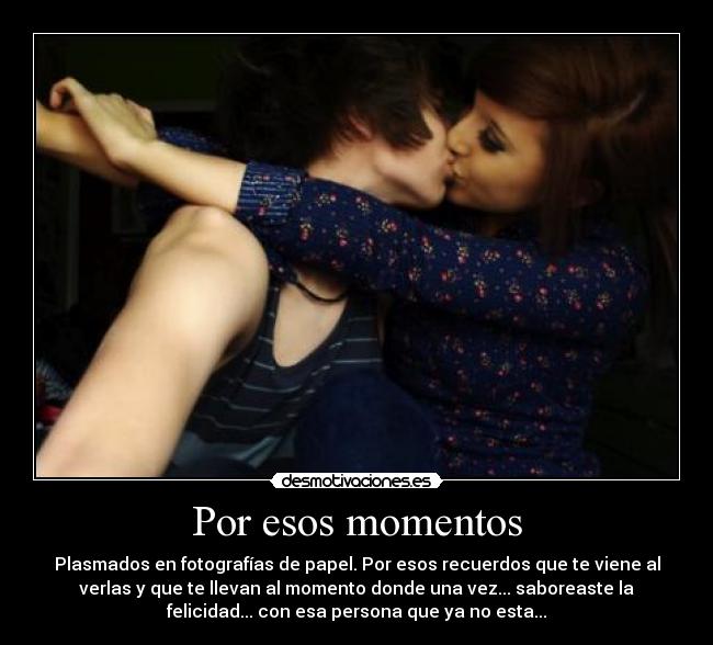 Por esos momentos - Plasmados en fotografías de papel. Por esos recuerdos que te viene al
verlas y que te llevan al momento donde una vez... saboreaste la
felicidad... con esa persona que ya no esta...