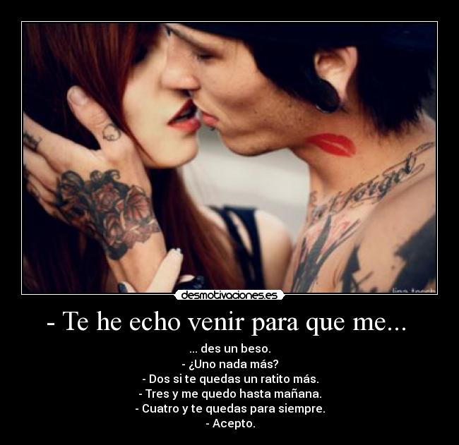 - Te he echo venir para que me...  - ... des un beso.
- ¿Uno nada más?
- Dos si te quedas un ratito más.
- Tres y me quedo hasta mañana.
- Cuatro y te quedas para siempre.
- Acepto.