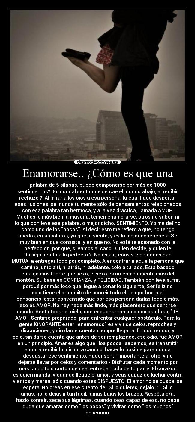 Enamorarse.. ¿Cómo es que una - palabra de 5 sílabas, puede componerse por más de 1000
sentimientos?. Es normal sentir que se cae el mundo abajo, al recibir
rechazo ?. Al mirar a los ojos a esa persona, la cual hace despertar
esas ilusiones, se inunde tu mente sólo de pensamientos relacionados
con esa palabra tan hermosa, y a la vez drástica, llamada AMOR.
Muchos, o más bien la mayoría, temen enamorarse, otros no saben ni
lo que conlleva esa palabra, o mejor dicho, SENTIMIENTO. Yo me defino
como uno de los pocos. Al decir esto me refiero a que, no tengo
miedo { en absoluto }, ya que lo siento, y es la mejor experiencia. Se
muy bien en que consiste, y en que no. No está relacionado con la
perfeccion, por qué, si vamos al caso.. Quién decide, y quién le
dá significado a lo perfecto ?. No es así, consiste en necesidad
MUTUA, a entregar todo por completo, A encontrar a aquella persona que
camino junto a ti, ni atrás, ni adelante, solo a tu lado. Esta basado
en algo más fuerte que sexo, el sexo es un complemento más del
montón. Su base es CONFIANZA, y FELICIDAD. También conlleva sufrir,
porqué por más loco que llegue a sonar lo siguiente, Ser feliz no
sólo tiene el propósito de sonreir todo el tiempo hasta el
cansancio. estar convensido que por esa persona darías todo o más,
eso es AMOR. No hay nada más lindo, más placentero que sentirse
amado. Sentir tocar el cielo, con escuchar tan sólo dos palabras, TE
AMO. Sentirse preparado, para enfrentar cualquier obstáculo. Para la
gente IGNORANTE estar enamorado es vivir de celos, reproches y
discuciones, y sin darse cuenta siempre llegar al fin con rencor, y
odio, sin darse cuenta que antes de ser remplazado, ese odio, fue AMOR
en un principio. Amar es algo que los pocos sabemos, es transmitir
amor, y recibir lo mismo a cambio, hacer lo posible para nunca
desgastar ese sentimiento. Hacer sentir importante al otro, y no
dejarse llevar por celos y comentarios - Disfrutar cada momento por
más chiquito o corto que sea, entregar todo de tu parte. El corazón
es quien manda, y cuando llegue el amor, y seas capaz de luchar contra
vientos y marea, sólo cuando estes DISPUESTO. El amor no se busca, se
espera. No creas en ese cuento de Si lo quieres, dejalo ir. Si lo
amas, no lo dejas ir tan facil, jamas bajas los brazos. Respétalo/a,
hazlo sonreír, seca sus lágrimas, cuando seas capaz de eso, no cabe
duda que amarás como los pocos y vivirás como los muchos
desearían.