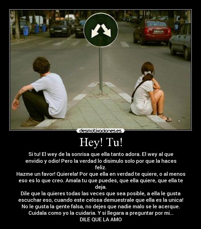 Hey! Tu! - Si tu! El wey de la sonrisa que ella tanto adora. El wey al que
envidio y odio! Pero la verdad lo disimulo solo por que la haces
feliz.
Hazme un favor! Quierela! Por que ella en verdad te quiere, o al menos
eso es lo que creo. Amala tu que puedes, que ella quiere, que ella te
deja.
Dile que la quieres todas las veces que sea posible, a ella le gusta
escuchar eso, cuando este celosa demuestrale que ella es la unica!
No le gusta la gente falsa, no dejes que nadie malo se le acerque.
Cuidala como yo la cuidaria. Y si llegara a preguntar por mi...
DILE QUE LA AMO