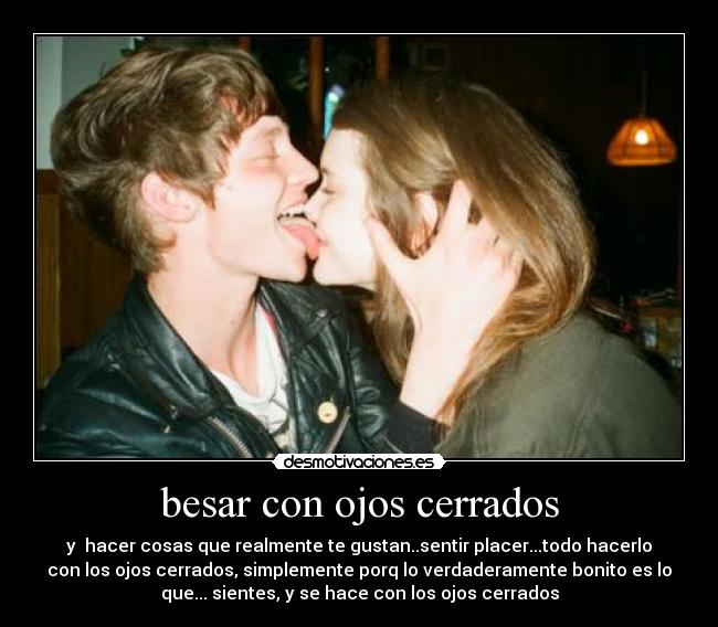 besar con ojos cerrados - y hacer cosas que realmente te gustan..sentir placer...todo hacerlo
con los ojos cerrados, simplemente porq lo verdaderamente bonito es lo
que... sientes, y se hace con los ojos cerrados