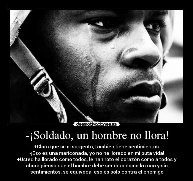 -¡Soldado, un hombre no llora! - +Claro que sí mi sargento, también tiene sentimientos.
-¡Eso es una mariconada, yo no he llorado en mi puta vida!
+Usted ha llorado como todos, le han roto el corazón como a todos y
ahora piensa que el hombre debe ser duro como la roca y sin
sentimientos, se equivoca, eso es solo contra el enemigo