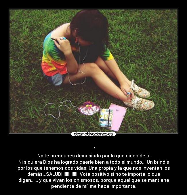 . - No te preocupes demasiado por lo que dicen de ti.
Ni siquiera Dios ha logrado caerle bien a todo el mundo... Un brindis
por los que tenemos dos vidas; Una propia y la que nos inventan los
demás…SALUD!!!!!!!!!!!!!!! Vota positivo si no te importa lo que
digan...... y que vivan los chismosos, porque aquel que se mantiene
pendiente de mí, me hace importante.