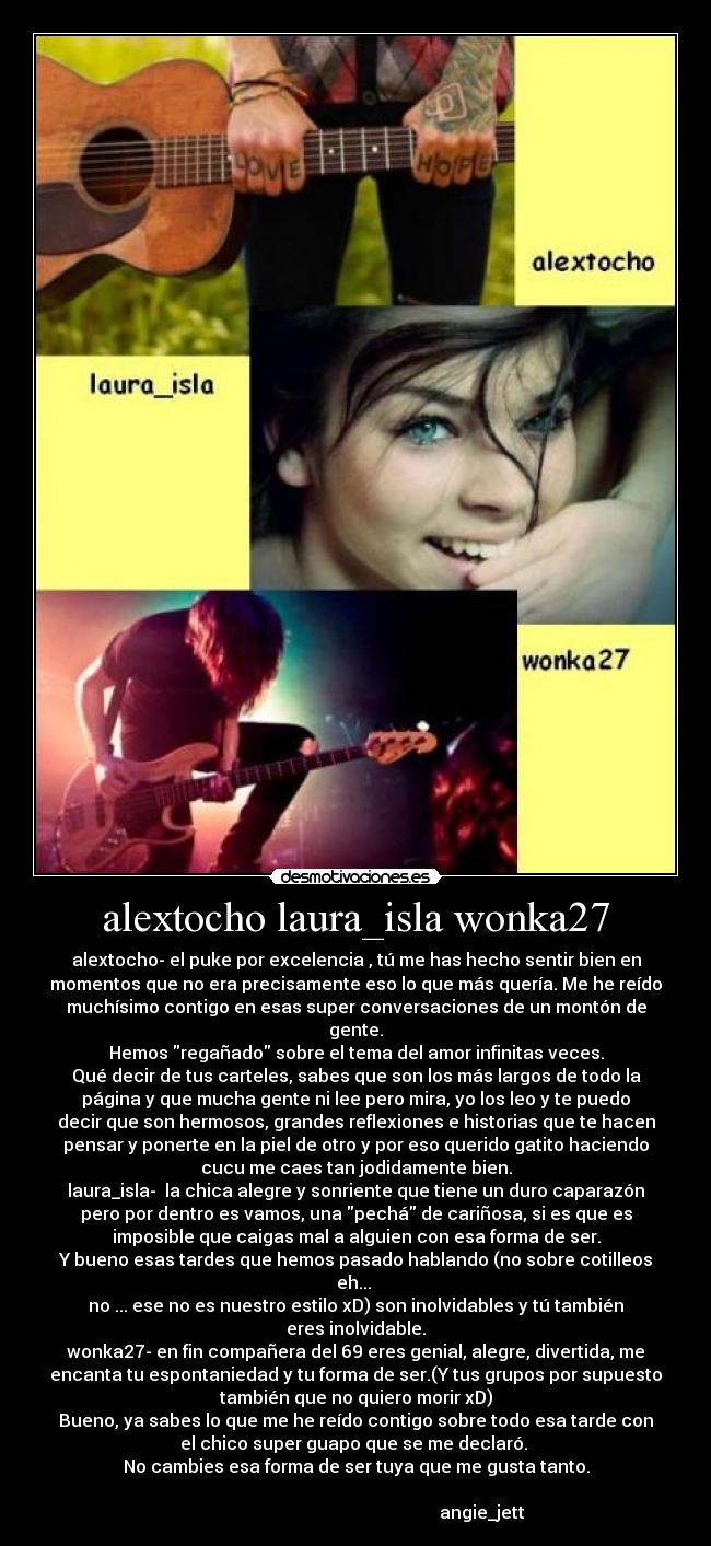 alextocho laura_isla wonka27 - alextocho- el puke por excelencia , tú me has hecho sentir bien en
momentos que no era precisamente eso lo que más quería. Me he reído
muchísimo contigo en esas super conversaciones de un montón de
gente.
Hemos regañado sobre el tema del amor infinitas veces.
Qué decir de tus carteles, sabes que son los más largos de todo la
página y que mucha gente ni lee pero mira, yo los leo y te puedo
decir que son hermosos, grandes reflexiones e historias que te hacen
pensar y ponerte en la piel de otro y por eso querido gatito haciendo
cucu me caes tan jodidamente bien.
laura_isla-  la chica alegre y sonriente que tiene un duro caparazón
pero por dentro es vamos, una pechá de cariñosa, si es que es
imposible que caigas mal a alguien con esa forma de ser.
Y bueno esas tardes que hemos pasado hablando (no sobre cotilleos
eh... 
no ... ese no es nuestro estilo xD) son inolvidables y tú también
eres inolvidable.
wonka27- en fin compañera del 69 eres genial, alegre, divertida, me
encanta tu espontaniedad y tu forma de ser.(Y tus grupos por supuesto
también que no quiero morir xD)
Bueno, ya sabes lo que me he reído contigo sobre todo esa tarde con
el chico super guapo que se me declaró. 
No cambies esa forma de ser tuya que me gusta tanto.

                                                          angie_jett
