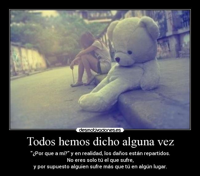 Todos hemos dicho alguna vez - ¿Por que a mi? y en realidad, los daños están repartidos.
No eres solo tú el que sufre,
y por supuesto alguien sufre más que tú en algún lugar.