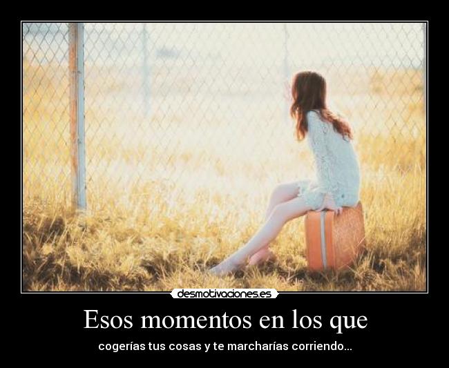 Esos momentos en los que - cogerías tus cosas y te marcharías corriendo...