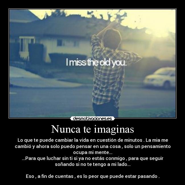 Nunca te imaginas - Lo que te puede cambiar la vida en cuestión de minutos . La mia me
cambió y ahora solo puedo pensar en una cosa , solo un pensamiento
ocupa mi mente...
...Para que luchar sin ti si ya no estás conmigo , para que seguir
soñando si no te tengo a mi lado...

Eso , a fin de cuentas , es lo peor que puede estar pasando .