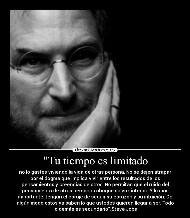 Tu tiempo es limitado - no lo gastes viviendo la vida de otras persona. No se dejen atrapar
por el dogma que implica vivir entre los resultados de los
pensamientos y creencias de otros. No permitan que el ruido del
pensamiento de otras personas ahogue su voz interior. Y lo más
importante: tengan el coraje de seguir su corazón y su intuición. De
algún modo estos ya saben lo que ustedes quieren llegar a ser. Todo
lo demás es secundario.Steve Jobs