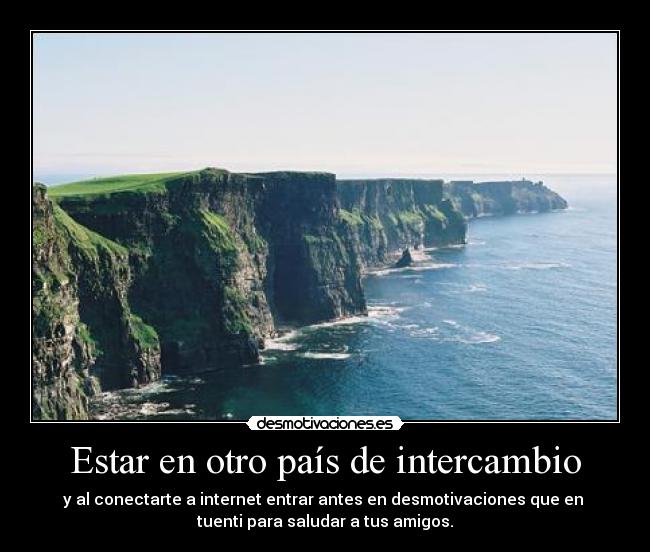 Estar en otro país de intercambio - y al conectarte a internet entrar antes en desmotivaciones que en 
tuenti para saludar a tus amigos.