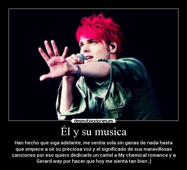 Él y su musica - Han hecho que siga adelante, me sentía sola sin ganas de nada hasta
que empece a oír su preciosa voz y el significado de sus maravillosas
canciones por eso quiero dedicarle un cartel a My chemical romance y a
Gerard way por hacer que hoy me sienta tan bien ;)