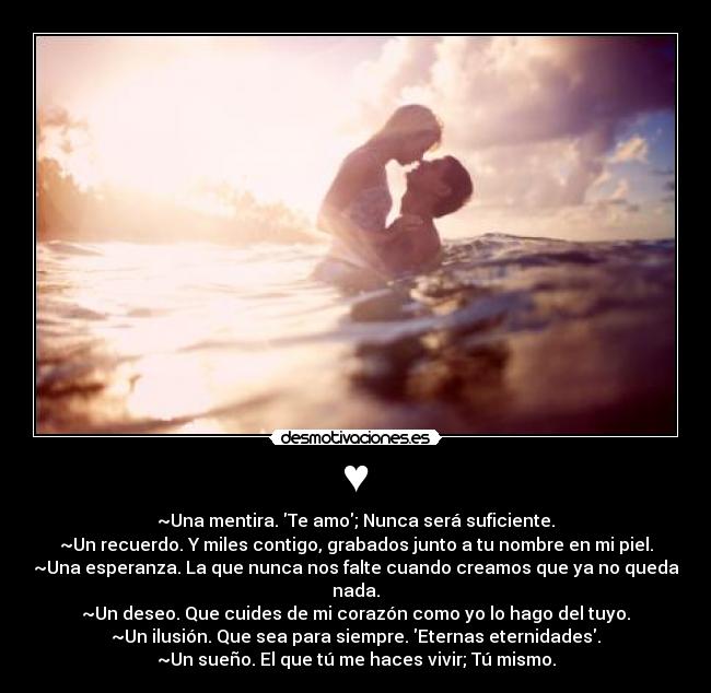 ♥ - ~Una mentira. Te amo; Nunca será suficiente.
~Un recuerdo. Y miles contigo, grabados junto a tu nombre en mi piel.
~Una esperanza. La que nunca nos falte cuando creamos que ya no queda nada.
~Un deseo. Que cuides de mi corazón como yo lo hago del tuyo.
~Un ilusión. Que sea para siempre. Eternas eternidades.
~Un sueño. El que tú me haces vivir; Tú mismo.