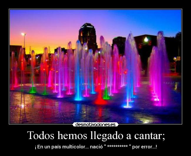 Todos hemos llegado a cantar; - ¡ En un país multicolor... nació  **********  por error...!