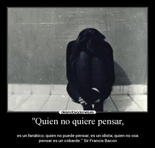 Quien no quiere pensar, - 
es un fanático; quien no puede pensar, es un idiota; quien no osa
pensar es un cobarde. Sir Francis Bacon
