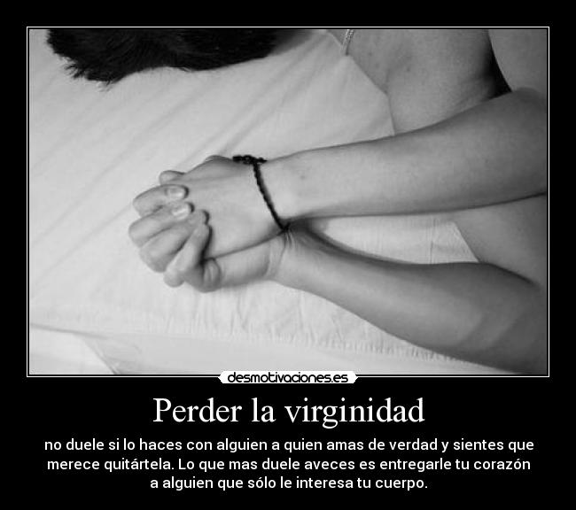 Perder la virginidad - no duele si lo haces con alguien a quien amas de verdad y sientes que
merece quitártela. Lo que mas duele aveces es entregarle tu corazón
a alguien que sólo le interesa tu cuerpo.