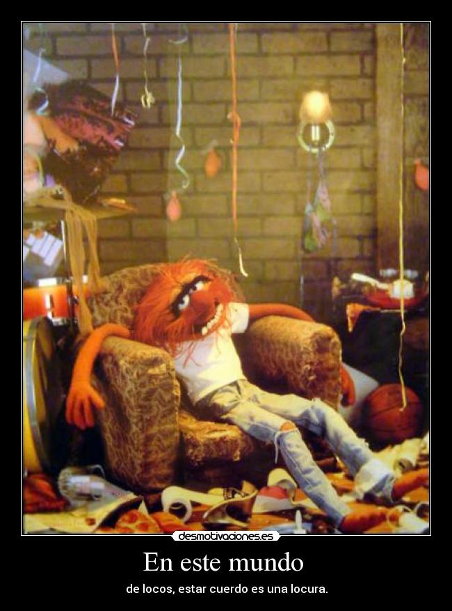 En este mundo  - de locos, estar cuerdo es una locura.