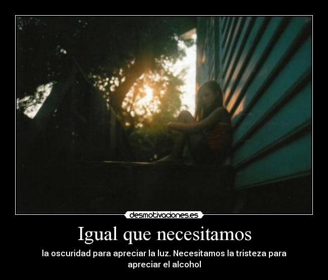 Igual que necesitamos - la oscuridad para apreciar la luz. Necesitamos la tristeza para apreciar el alcohol
