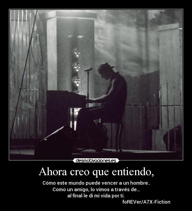 Ahora creo que entiendo, - Cómo este mundo puede vencer a un hombre..
Como un amigo, lo vimos a través de...
al final le di mi vida por ti.
foREVer/A7X-Fiction