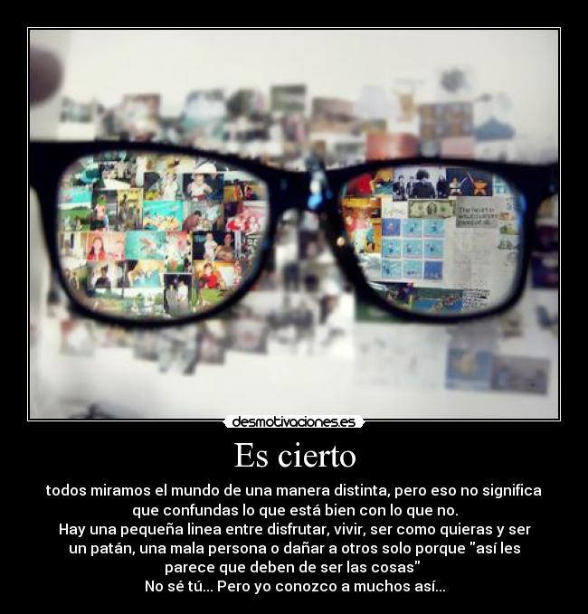Es cierto - todos miramos el mundo de una manera distinta, pero eso no significa
que confundas lo que está bien con lo que no.
Hay una pequeña linea entre disfrutar, vivir, ser como quieras y ser
un patán, una mala persona o dañar a otros solo porque así les
parece que deben de ser las cosas
No sé tú... Pero yo conozco a muchos así...