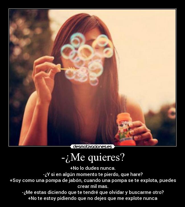 -¿Me quieres? - +No lo dudes nunca.
-¿Y si en algún momento te pierdo, que hare?
+Soy como una pompa de jabón, cuando una pompa se te explota, puedes
crear mil mas.
-¿Me estas diciendo que te tendré que olvidar y buscarme otro?
+No te estoy pidiendo que no dejes que me explote nunca