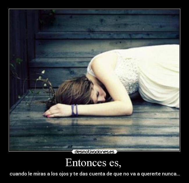 Entonces es,  - cuando le miras a los ojos y te das cuenta de que no va a quererte nunca...