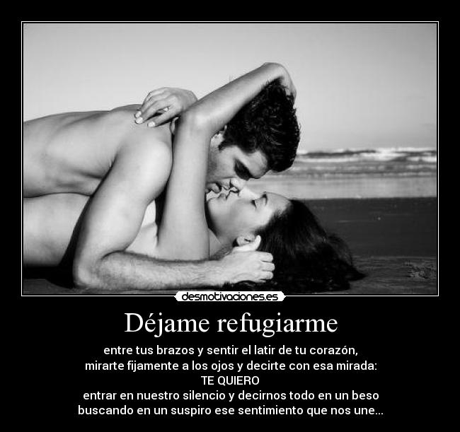 Déjame refugiarme - entre tus brazos y sentir el latir de tu corazón,
mirarte fijamente a los ojos y decirte con esa mirada:
TE QUIERO
entrar en nuestro silencio y decirnos todo en un beso
buscando en un suspiro ese sentimiento que nos une...