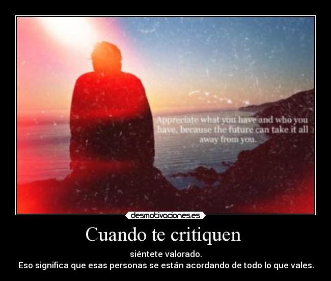 Cuando te critiquen  - siéntete valorado.
Eso significa que esas personas se están acordando de todo lo que vales.