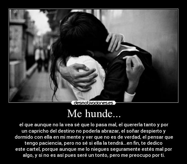 Me hunde... - el que aunque no la vea sé que lo pasa mal, el quererla tanto y por
un capricho del destino no poderla abrazar, el soñar despierto y
dormido con ella en mi mente y ver que no es de verdad, el pensar que
tengo paciencia, pero no sé si ella la tendrá...en fin, te dedico
este cartel, porque aunque me lo niegues seguramente estés mal por
algo, y si no es así pues seré un tonto, pero me preocupo por ti.