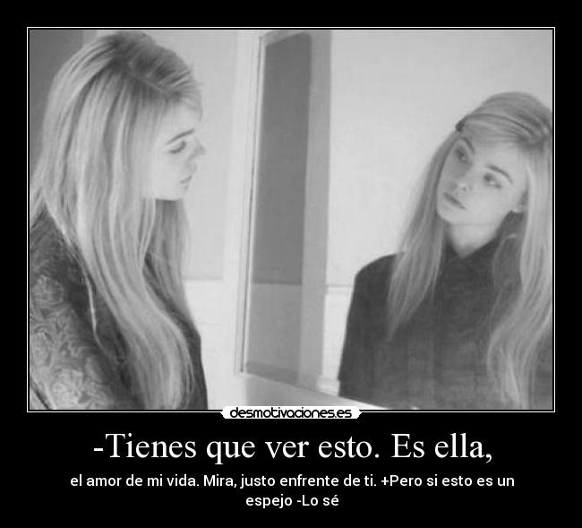 -Tienes que ver esto. Es ella, - el amor de mi vida. Mira, justo enfrente de ti. +Pero si esto es un espejo -Lo sé