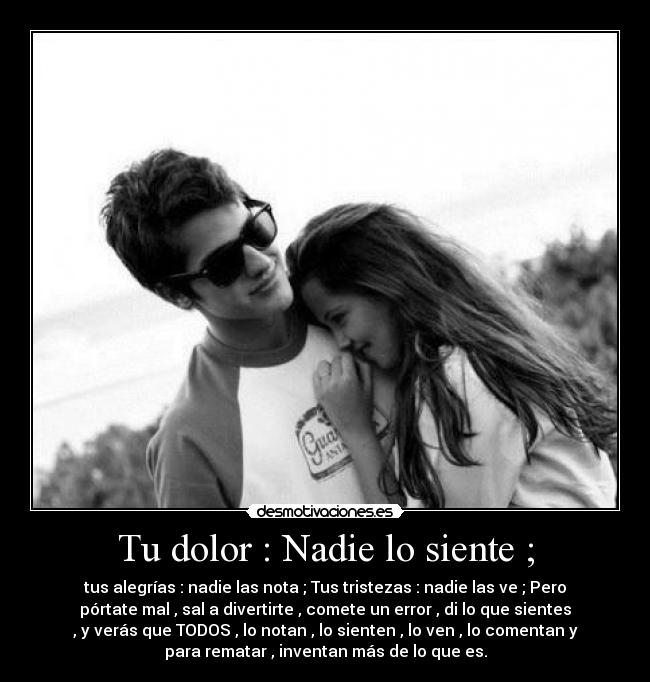 Tu dolor : Nadie lo siente ; - tus alegrías : nadie las nota ; Tus tristezas : nadie las ve ; Pero
pórtate mal , sal a divertirte , comete un error , di lo que sientes
, y verás que TODOS , lo notan , lo sienten , lo ven , lo comentan y
para rematar , inventan más de lo que es.