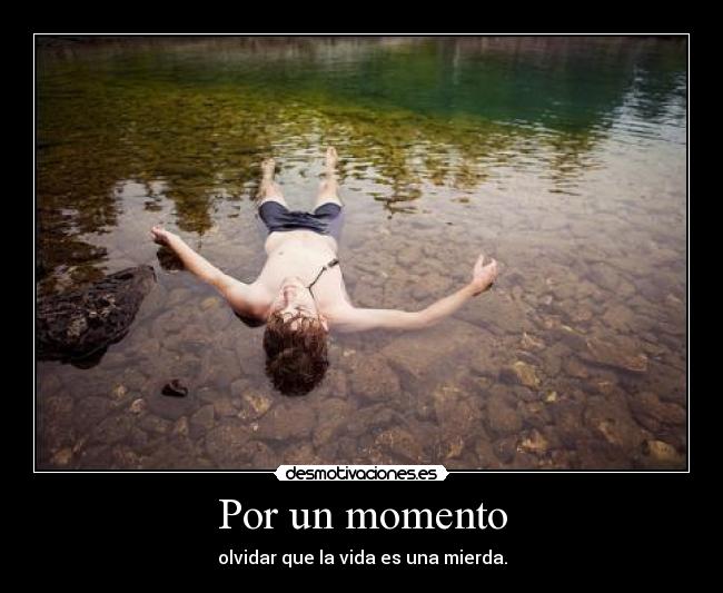 Por un momento - olvidar que la vida es una mierda.