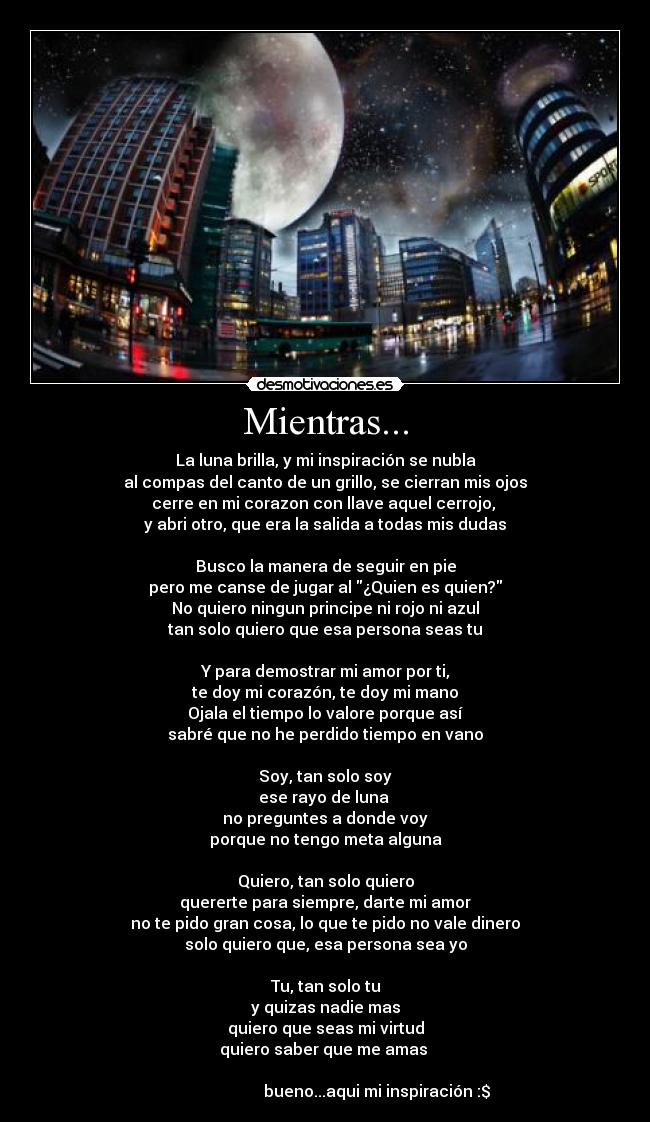 Mientras... - La luna brilla, y mi inspiración se nubla
al compas del canto de un grillo, se cierran mis ojos
cerre en mi corazon con llave aquel cerrojo, 
y abri otro, que era la salida a todas mis dudas

Busco la manera de seguir en pie
pero me canse de jugar al ¿Quien es quien?
No quiero ningun principe ni rojo ni azul
tan solo quiero que esa persona seas tu

Y para demostrar mi amor por ti,
te doy mi corazón, te doy mi mano
Ojala el tiempo lo valore porque así
sabré que no he perdido tiempo en vano

Soy, tan solo soy
ese rayo de luna 
no preguntes a donde voy
porque no tengo meta alguna

Quiero, tan solo quiero
quererte para siempre, darte mi amor
no te pido gran cosa, lo que te pido no vale dinero
solo quiero que, esa persona sea yo

Tu, tan solo tu
y quizas nadie mas
quiero que seas mi virtud
quiero saber que me amas 

                          bueno...aqui mi inspiración :$