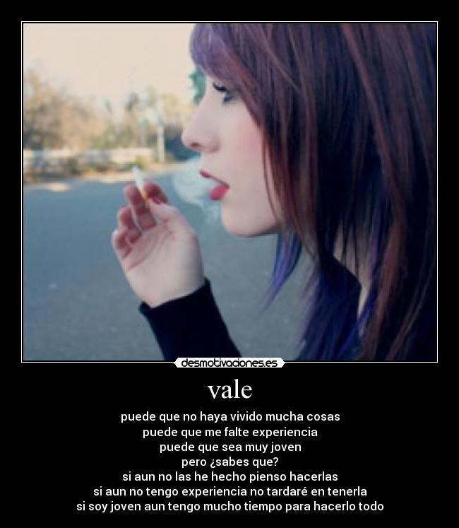 vale - puede que no haya vivido mucha cosas
puede que me falte experiencia
puede que sea muy joven
pero ¿sabes que?
si aun no las he hecho pienso hacerlas
si aun no tengo experiencia no tardaré en tenerla
si soy joven aun tengo mucho tiempo para hacerlo todo