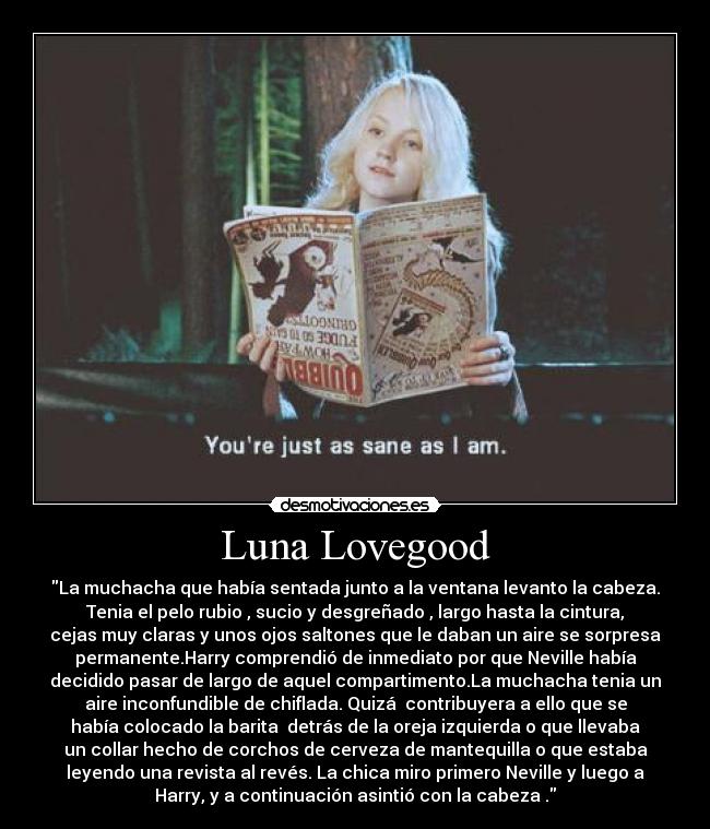 Luna Lovegood - La muchacha que había sentada junto a la ventana levanto la cabeza.
Tenia el pelo rubio , sucio y desgreñado , largo hasta la cintura,
cejas muy claras y unos ojos saltones que le daban un aire se sorpresa
permanente.Harry comprendió de inmediato por que Neville había
decidido pasar de largo de aquel compartimento.La muchacha tenia un
aire inconfundible de chiflada. Quizá  contribuyera a ello que se
había colocado la barita  detrás de la oreja izquierda o que llevaba
un collar hecho de corchos de cerveza de mantequilla o que estaba
leyendo una revista al revés. La chica miro primero Neville y luego a
Harry, y a continuación asintió con la cabeza .