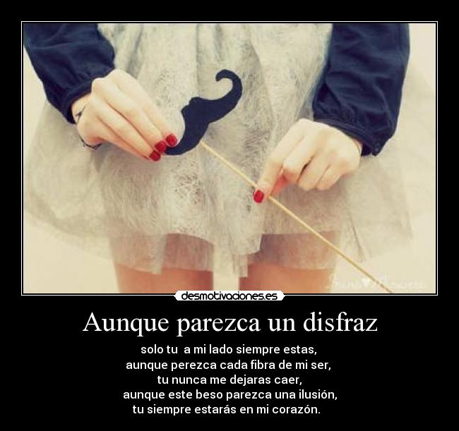 Aunque parezca un disfraz - solo tu a mi lado siempre estas,
aunque perezca cada fibra de mi ser,
tu nunca me dejaras caer,
aunque este beso parezca una ilusión,
tu siempre estarás en mi corazón.