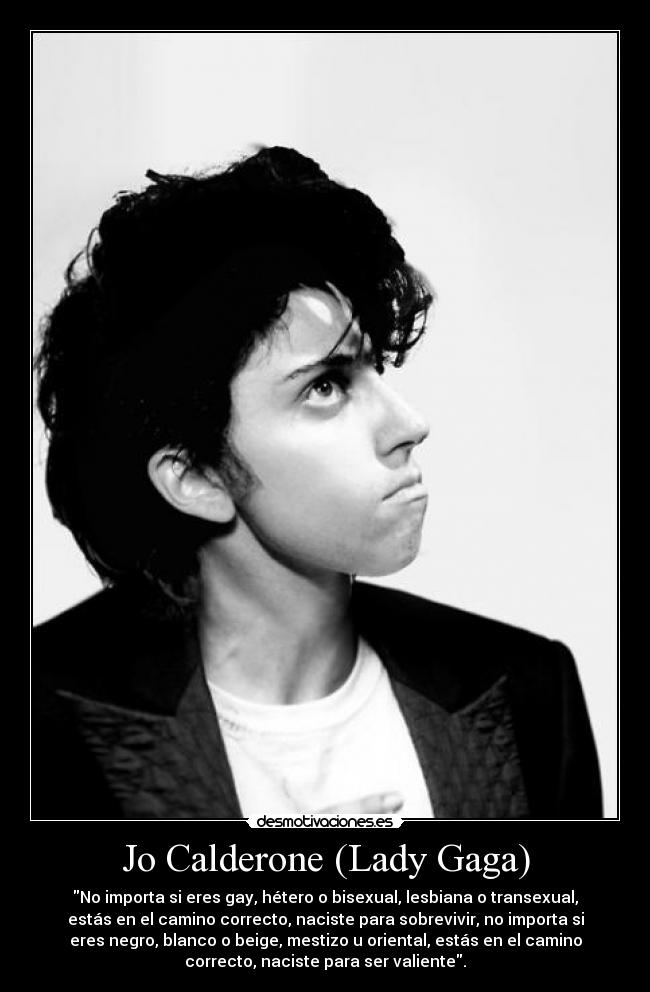 Jo Calderone (Lady Gaga) - No importa si eres gay, hétero o bisexual, lesbiana o transexual,
estás en el camino correcto, naciste para sobrevivir, no importa si
eres negro, blanco o beige, mestizo u oriental, estás en el camino
correcto, naciste para ser valiente.