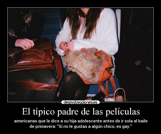 El típico padre de las películas - americanas que le dice a su hija adolescente antes de ir sola al baile
de primavera: Si no le gustas a algún chico, es gay.