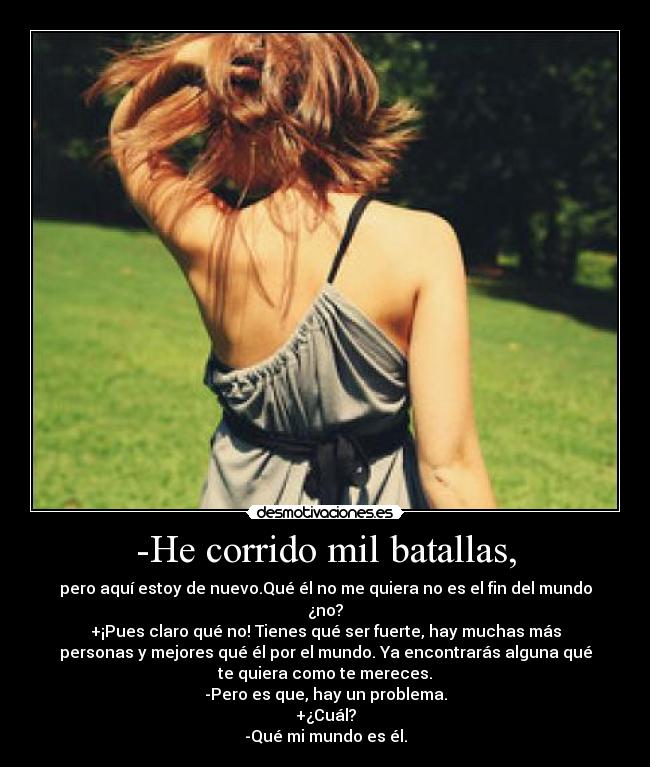 -He corrido mil batallas, - pero aquí estoy de nuevo.Qué él no me quiera no es el fin del mundo
¿no?
+¡Pues claro qué no! Tienes qué ser fuerte, hay muchas más
personas y mejores qué él por el mundo. Ya encontrarás alguna qué
te quiera como te mereces.
-Pero es que, hay un problema.
+¿Cuál?
-Qué mi mundo es él.