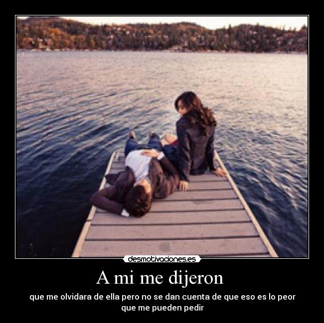 A mi me dijeron  - que me olvidara de ella pero no se dan cuenta de que eso es lo peor
que me pueden pedir