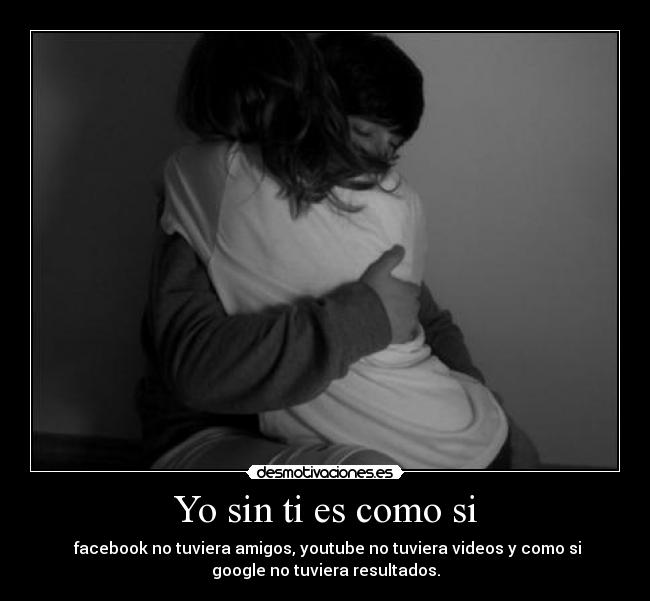 Yo sin ti es como si - facebook no tuviera amigos, youtube no tuviera videos y como si
google no tuviera resultados.