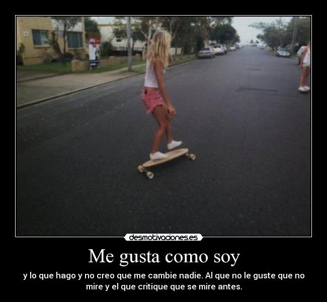 Me gusta como soy - y lo que hago y no creo que me cambie nadie. Al que no le guste que no
mire y el que critique que se mire antes.