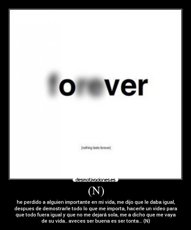 (N) - he perdido a alguien importante en mi vida, me dijo que le daba igual,
despues de demostrarle todo lo que me importa, hacerle un video para
que todo fuera igual y que no me dejará sola, me a dicho que me vaya
de su vida.. aveces ser buena es ser tonta... (N)