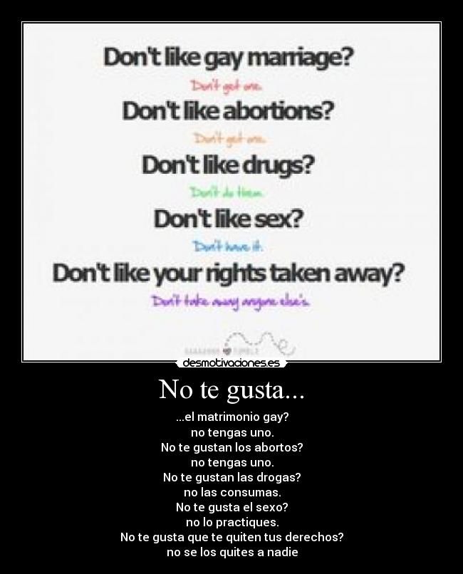 No te gusta... - ...el matrimonio gay?
no tengas uno.
No te gustan los abortos?
no tengas uno.
No te gustan las drogas?
no las consumas.
No te gusta el sexo?
no lo practiques.
No te gusta que te quiten tus derechos?
no se los quites a nadie