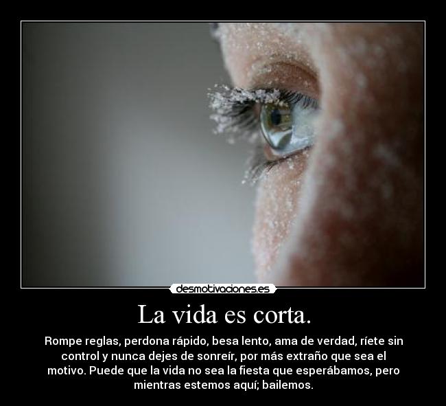 La vida es corta. - Rompe reglas, perdona rápido, besa lento, ama de verdad, ríete sin
control y nunca dejes de sonreír, por más extraño que sea el
motivo. Puede que la vida no sea la fiesta que esperábamos, pero
mientras estemos aquí; bailemos.