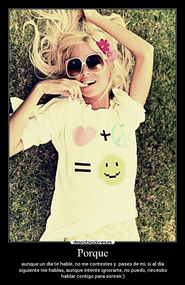 Porque - aunque un día te hable, no me contestes y pases de mí, si al día
siguiente me hablas, aunque intente ignorarte, no puedo, necesito
hablar contigo para sonreir:)