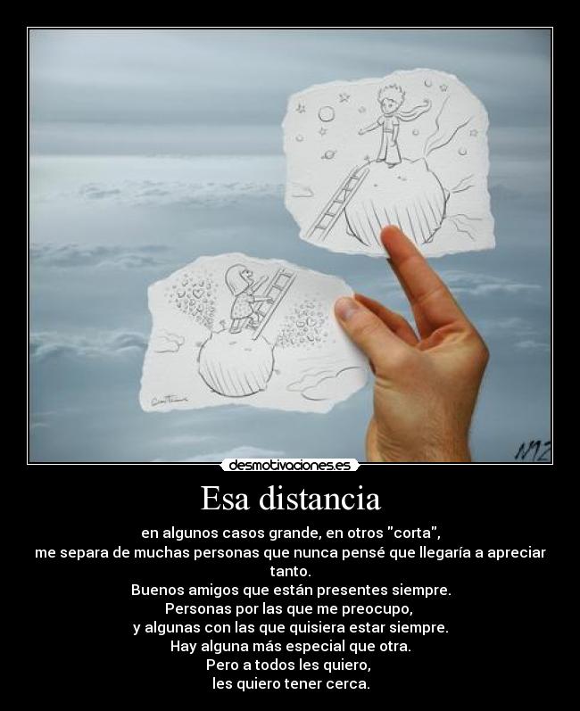 Esa distancia - en algunos casos grande, en otros corta,
me separa de muchas personas que nunca pensé que llegaría a apreciar tanto.
Buenos amigos que están presentes siempre.
Personas por las que me preocupo, 
y algunas con las que quisiera estar siempre.
Hay alguna más especial que otra.
Pero a todos les quiero, 
les quiero tener cerca.