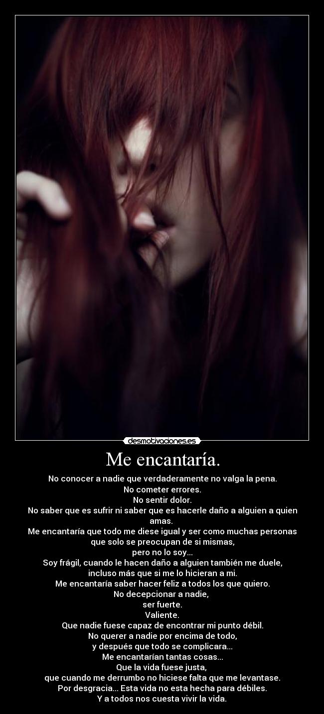 Me encantaría. - No conocer a nadie que verdaderamente no valga la pena.
No cometer errores.
No sentir dolor.
No saber que es sufrir ni saber que es hacerle daño a alguien a quien amas.
Me encantaría que todo me diese igual y ser como muchas personas
que solo se preocupan de si mismas,
pero no lo soy...
Soy frágil, cuando le hacen daño a alguien también me duele,
incluso más que si me lo hicieran a mi.
Me encantaría saber hacer feliz a todos los que quiero.
No decepcionar a nadie,
ser fuerte.
Valiente.
Que nadie fuese capaz de encontrar mi punto débil.
No querer a nadie por encima de todo,
y después que todo se complicara...
Me encantarían tantas cosas...
Que la vida fuese justa,
que cuando me derrumbo no hiciese falta que me levantase.
Por desgracia... Esta vida no esta hecha para débiles.
Y a todos nos cuesta vivir la vida.