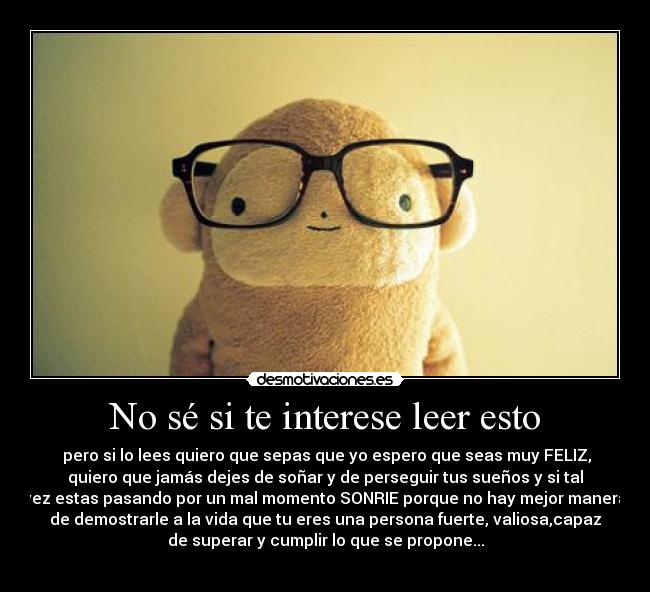 No sé si te interese leer esto -  pero si lo lees quiero que sepas que yo espero que seas muy FELIZ,
quiero que jamás dejes de soñar y de perseguir tus sueños y si tal
vez estas pasando por un mal momento SONRIE porque no hay mejor manera
de demostrarle a la vida que tu eres una persona fuerte, valiosa,capaz
de superar y cumplir lo que se propone...
